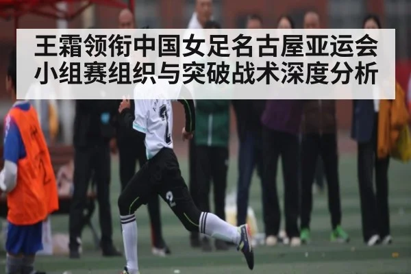 王霜领衔中国女足名古屋亚运会小组赛组织与突破战术深度分析 | kaiyun