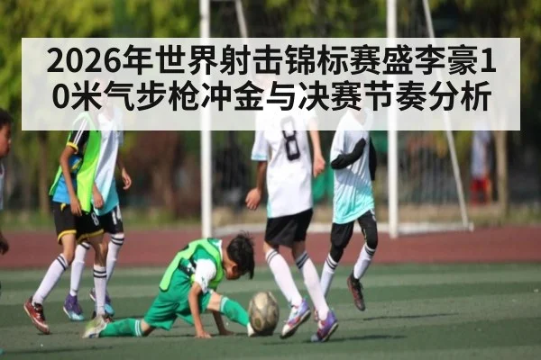 2026年世界射击锦标赛盛李豪10米气步枪冲金与决赛节奏分析 | kaiyun
