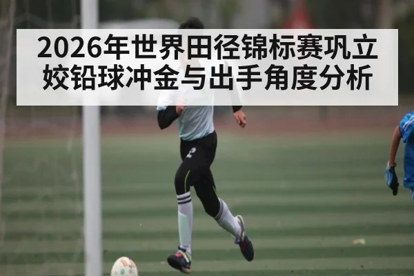2026年世界田径锦标赛巩立姣铅球冲金与出手角度分析 | kaiyun